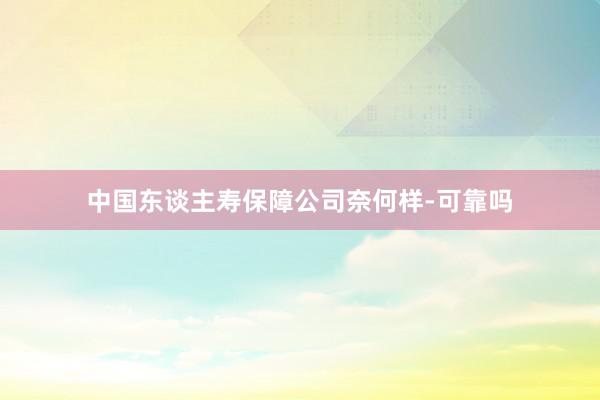 中国东谈主寿保障公司奈何样-可靠吗