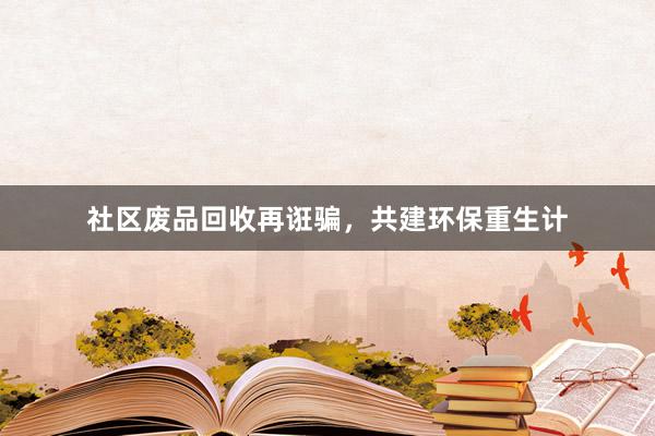 社区废品回收再诳骗，共建环保重生计